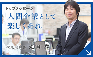 トップメッセージ 「人間企業として楽しくあれ」 代表取締役 太田 厚